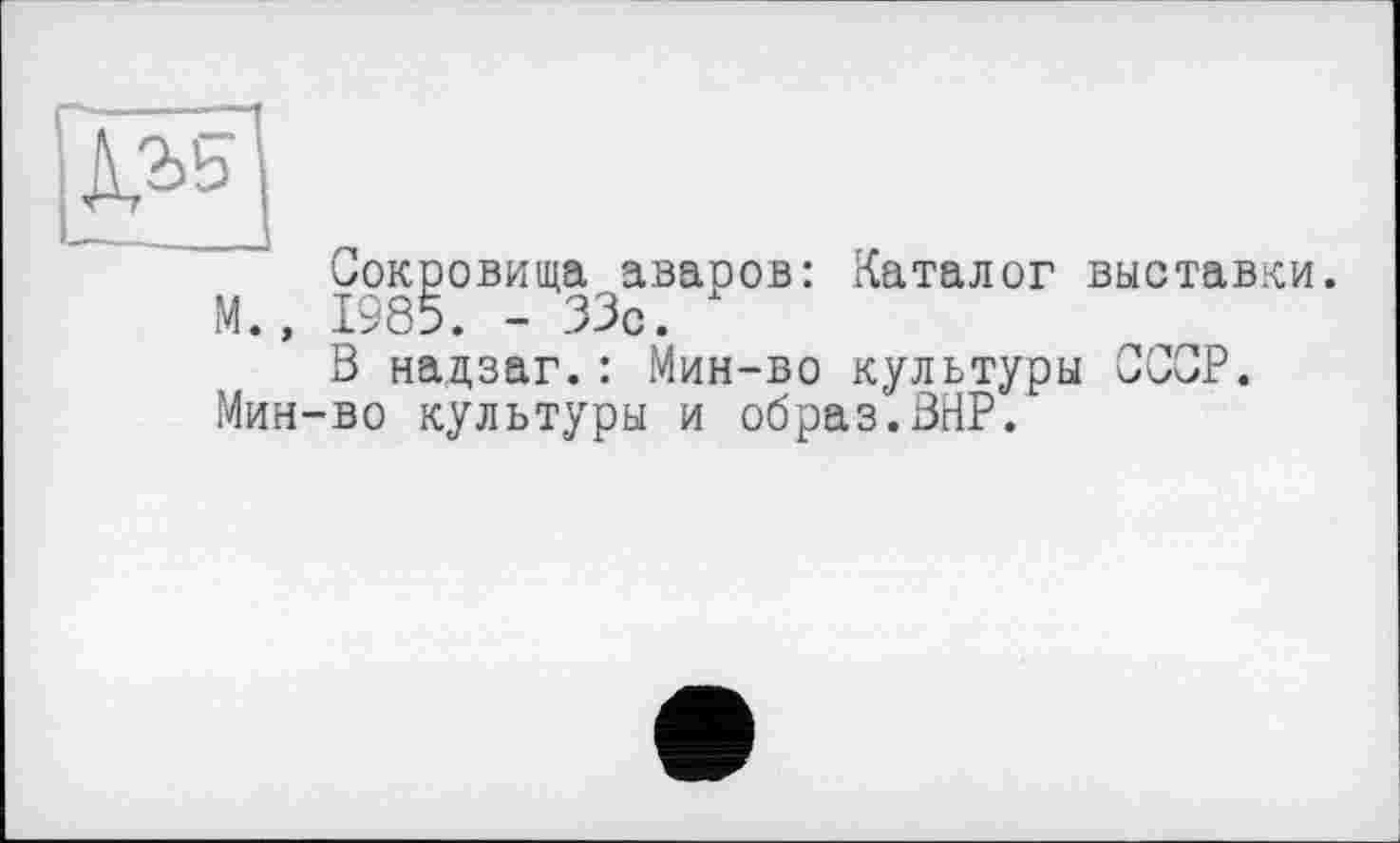 ﻿Сокровища аваров: Каталог выставки. М., 1985. - 33с.
В надзаг.: Мин-во культуры СССР. Мин-во культуры и образ.ВНР.